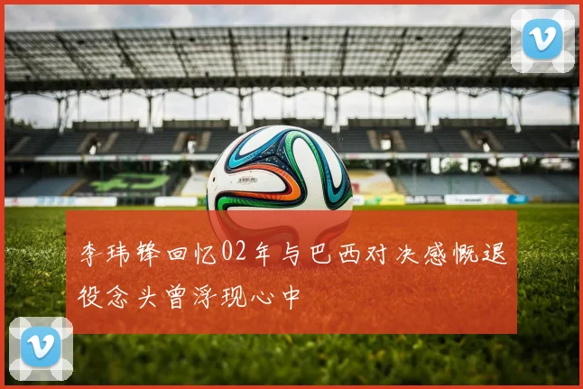 李玮锋回忆02年与巴西对决感慨退役念头曾浮现心中