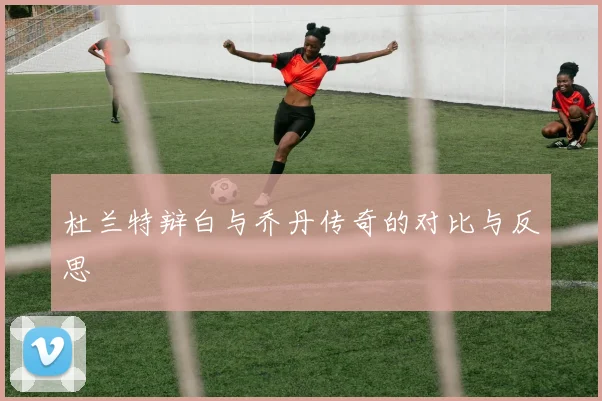 杜兰特辩白与乔丹传奇的对比与反思