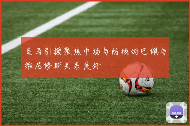 皇马引援聚焦中场与防线姆巴佩与维尼修斯关系良好