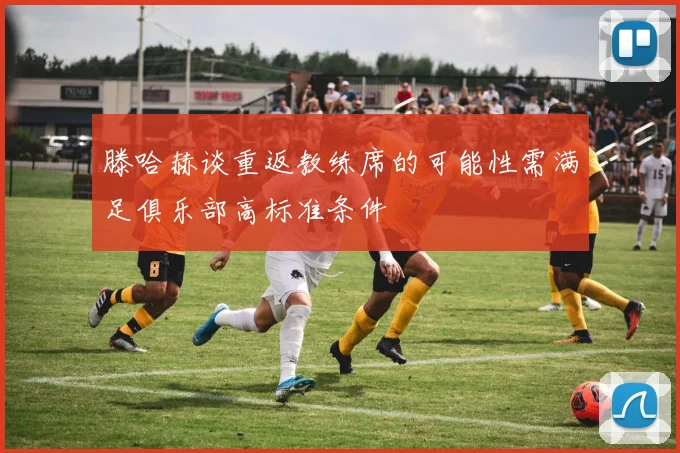 滕哈赫谈重返教练席的可能性需满足俱乐部高标准条件