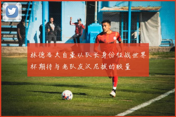 林德洛夫自豪以队长身份征战世界杯期待与老队友汉尼拔的较量