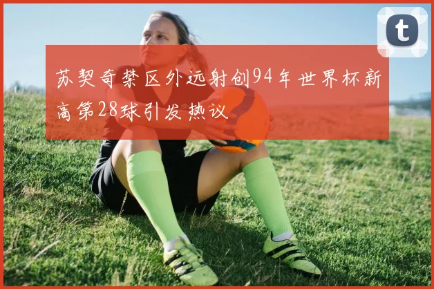 苏契奇禁区外远射创94年世界杯新高第28球引发热议