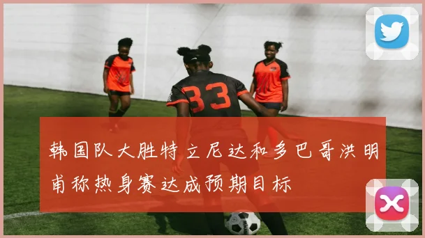 韩国队大胜特立尼达和多巴哥洪明甫称热身赛达成预期目标