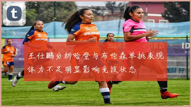王仕鹏分析哈登与布伦森单挑表现体力不足明显影响竞技状态