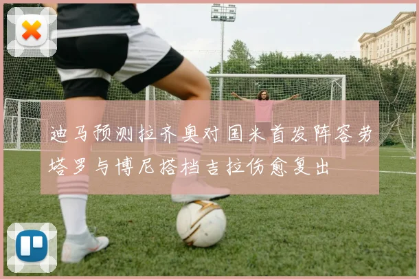 迪马预测拉齐奥对国米首发阵容劳塔罗与博尼搭档吉拉伤愈复出