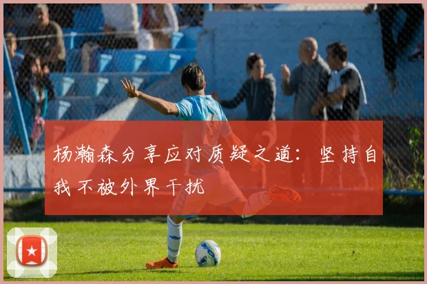 杨瀚森分享应对质疑之道：坚持自我不被外界干扰