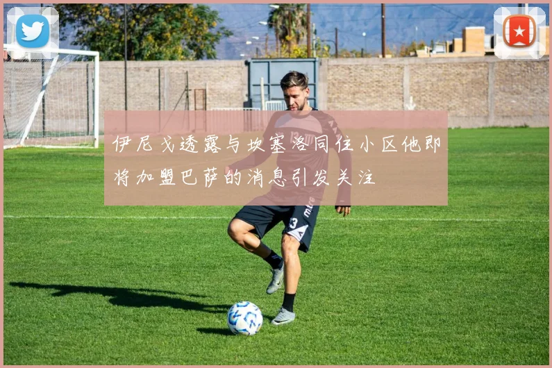 伊尼戈透露与坎塞洛同住小区他即将加盟巴萨的消息引发关注