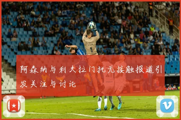 阿森纳与利夫拉门托无接触报道引发关注与讨论