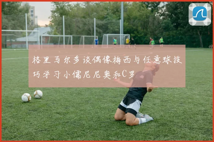 格里马尔多谈偶像梅西与任意球技巧学习小儒尼尼奥和C罗