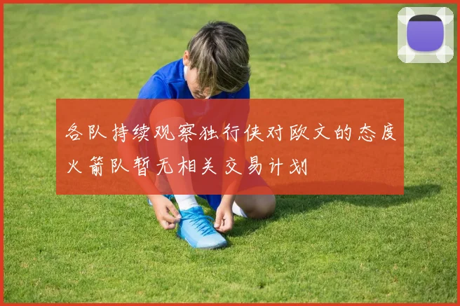 各队持续观察独行侠对欧文的态度火箭队暂无相关交易计划