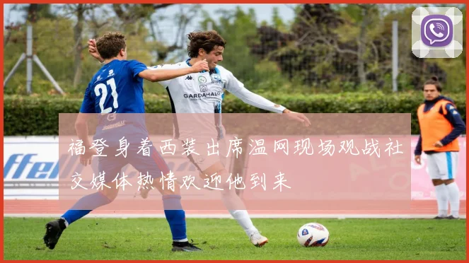 福登身着西装出席温网现场观战社交媒体热情欢迎他到来