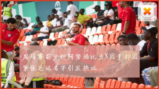 周琦赛前分析阿努诺比为X因素却因紧张忘记名字引发热议