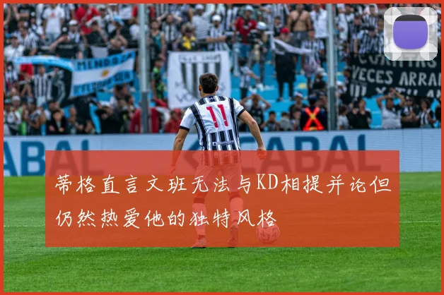 蒂格直言文班无法与KD相提并论但仍然热爱他的独特风格