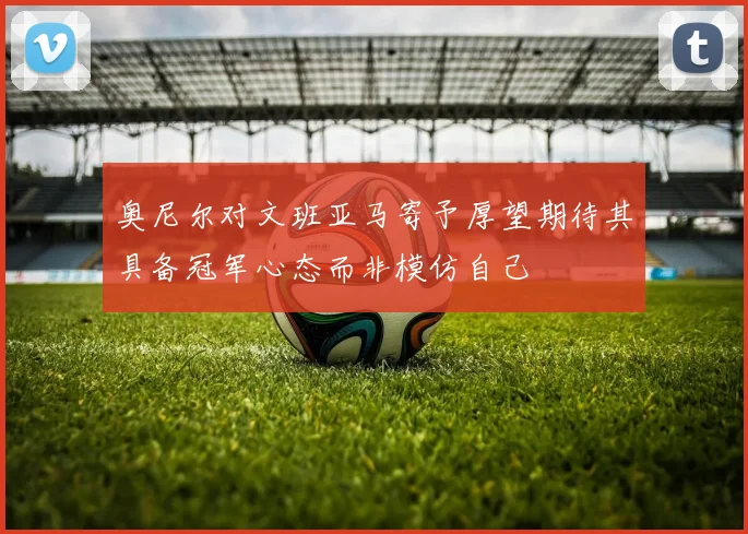 奥尼尔对文班亚马寄予厚望期待其具备冠军心态而非模仿自己