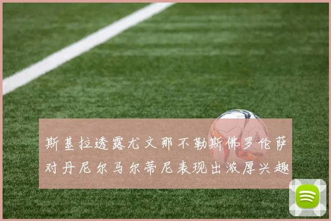 斯基拉透露尤文那不勒斯佛罗伦萨对丹尼尔马尔蒂尼表现出浓厚兴趣