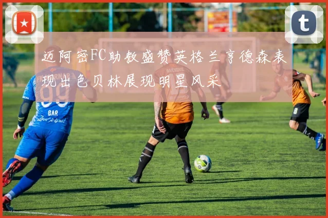 迈阿密FC助教盛赞英格兰亨德森表现出色贝林展现明星风采