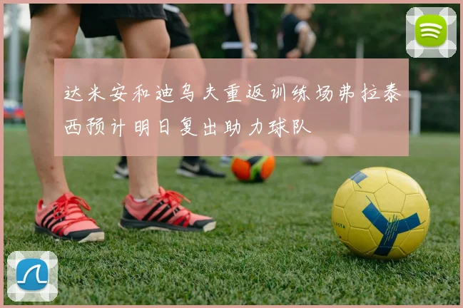 达米安和迪乌夫重返训练场弗拉泰西预计明日复出助力球队