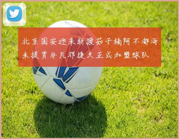 北京国安迎来新援茹子楠阿不都海米提贾非凡邓捷夫正式加盟球队