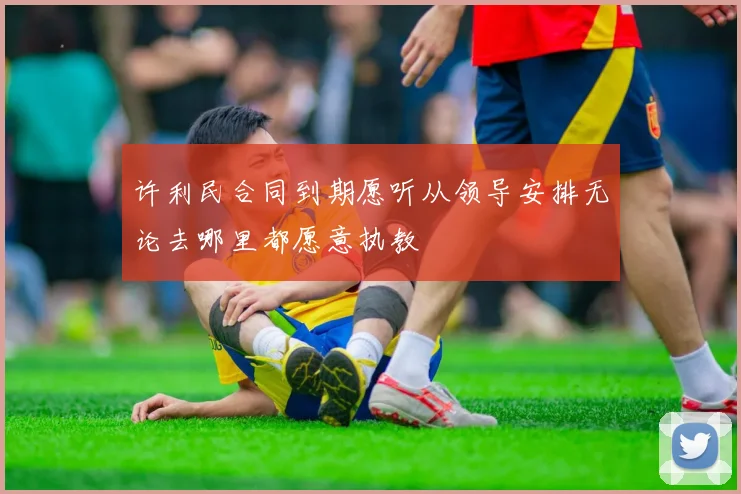 许利民合同到期愿听从领导安排无论去哪里都愿意执教