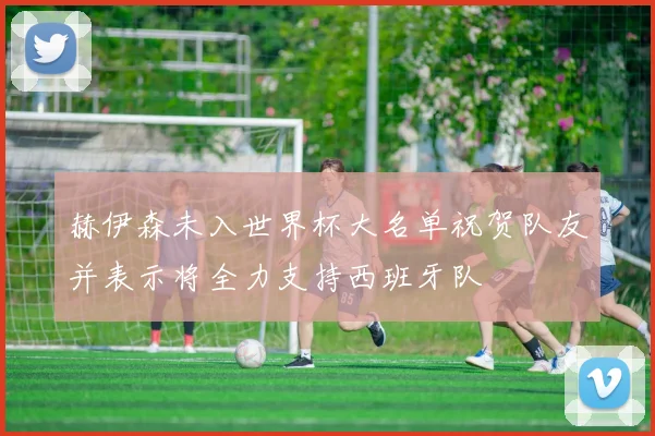赫伊森未入世界杯大名单祝贺队友并表示将全力支持西班牙队